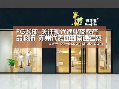 PG篮球_关注现代渔业及农产品物流 苏州代表团到南通考察(图1) PG体育